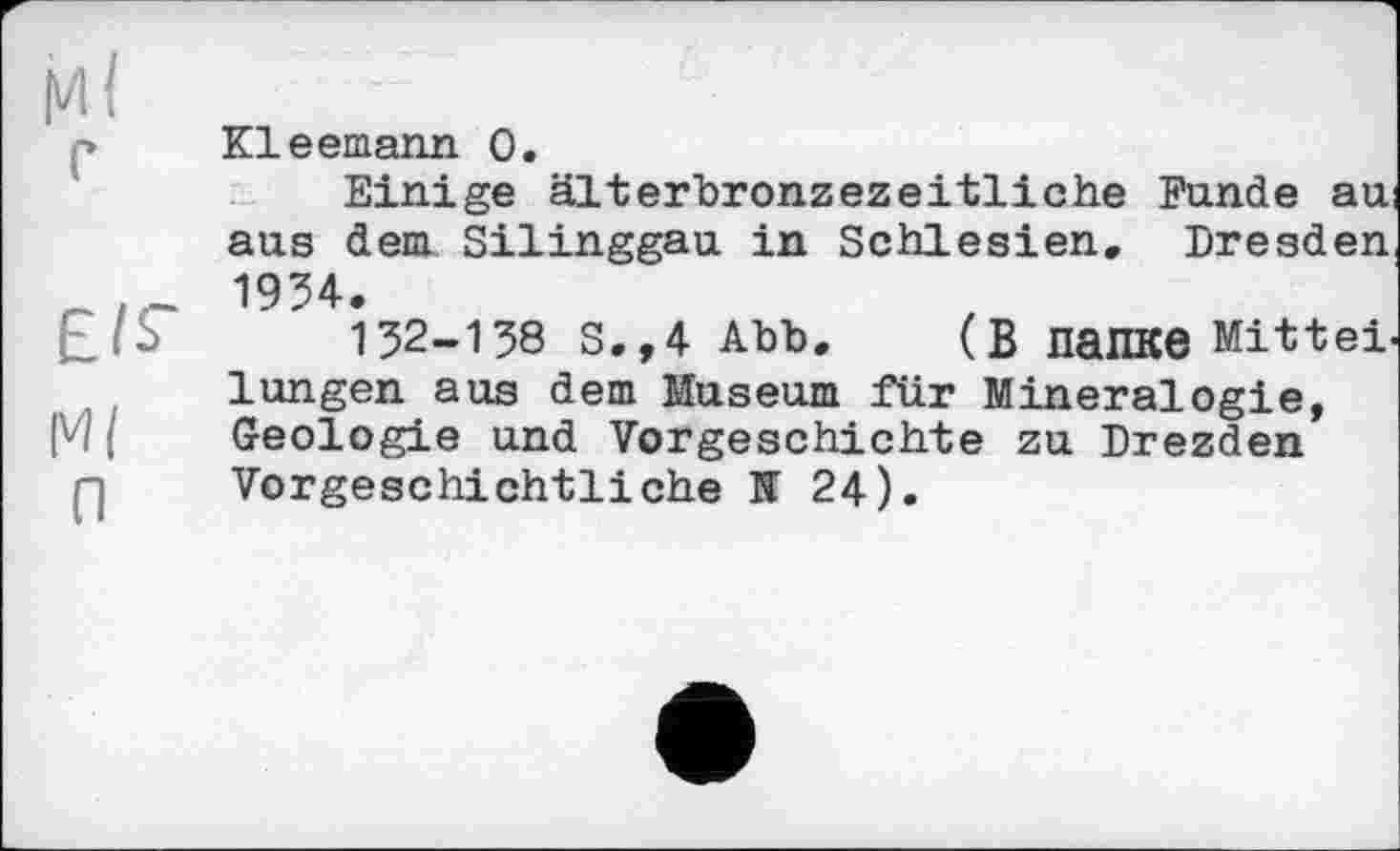 ﻿МІ
Kleemann 0.
Einige älterbronzezeitliche Funde au aus dem Silinggau in Schlesien, Dresden 1934,
.... . ^	152-138 S,,4 Abb, (В папке Mittel,
lungen aus dem Museum für Mineralogie, M і Geologie und Vorgeschichte zu Drezden Vorgeschichtliche H 24).